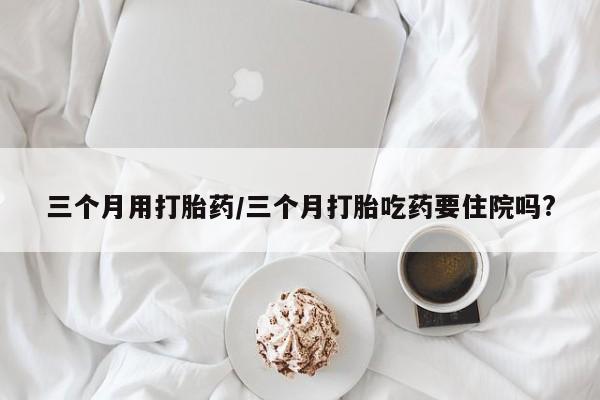 打胎药/流产药专卖微信三个月用打胎药/三个月打胎吃药要住院吗?