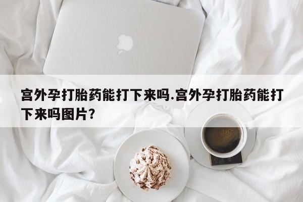 打胎药/流产药专卖微信宫外孕打胎药能打下来吗.宫外孕打胎药能打下来吗图片？