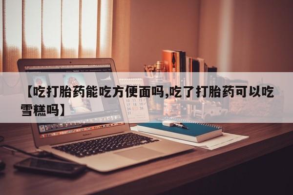 打胎药/流产药专卖微信【吃打胎药能吃方便面吗,吃了打胎药可以吃雪糕吗】