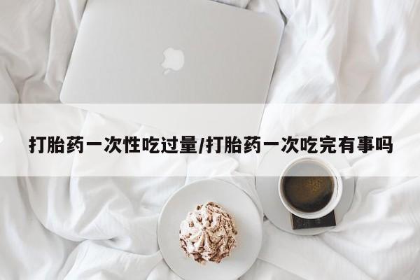打胎药/流产药专卖微信打胎药一次性吃过量/打胎药一次吃完有事吗