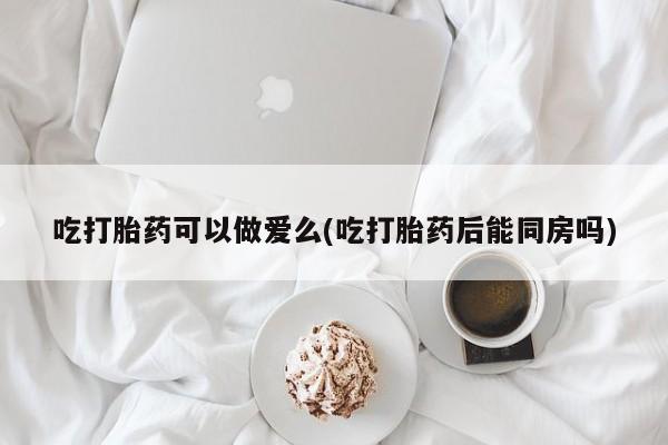 打胎药/流产药专卖微信吃打胎药可以做爱么(吃打胎药后能同房吗)