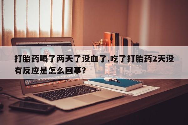 打胎药/流产药专卖微信打胎药喝了两天了没血了.吃了打胎药2天没有反应是怎么回事？