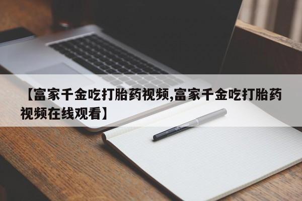 打胎药/流产药专卖微信【富家千金吃打胎药视频,富家千金吃打胎药视频在线观看】