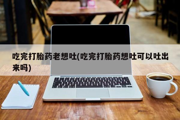 打胎药/流产药专卖微信吃完打胎药老想吐(吃完打胎药想吐可以吐出来吗)