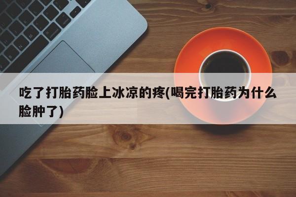 打胎药/流产药专卖微信吃了打胎药脸上冰凉的疼(喝完打胎药为什么脸肿了)