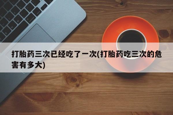 打胎药/流产药专卖微信打胎药三次已经吃了一次(打胎药吃三次的危害有多大)