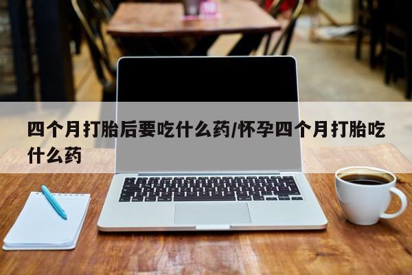 打胎药/流产药专卖微信四个月打胎后要吃什么药/怀孕四个月打胎吃什么药
