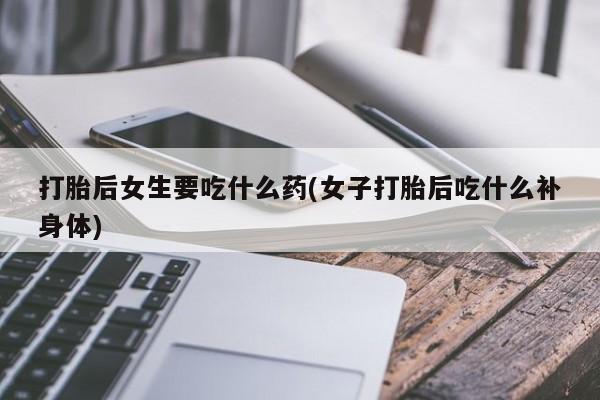 打胎药/流产药专卖微信打胎后女生要吃什么药(女子打胎后吃什么补身体)