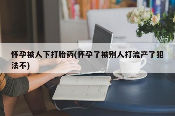 打胎药/流产药专卖微信怀孕被人下打胎药(怀孕了被别人打流产了犯法不)