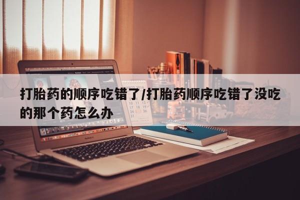 打胎药/流产药专卖微信打胎药的顺序吃错了/打胎药顺序吃错了没吃的那个药怎么办