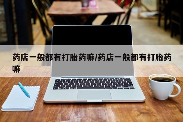 打胎药/流产药专卖微信药店一般都有打胎药嘛/药店一般都有打胎药嘛