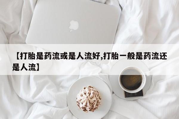打胎药/流产药专卖微信【打胎是药流或是人流好,打胎一般是药流还是人流】
