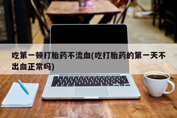 打胎药/流产药专卖微信吃第一顿打胎药不流血(吃打胎药的第一天不出血正常吗)