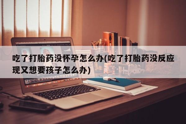 打胎药/流产药专卖微信吃了打胎药没怀孕怎么办(吃了打胎药没反应现又想要孩子怎么办)
