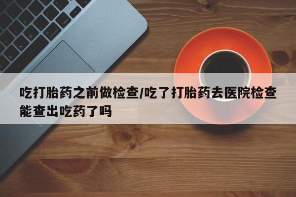 打胎药/流产药专卖微信吃打胎药之前做检查/吃了打胎药去医院检查能查出吃药了吗