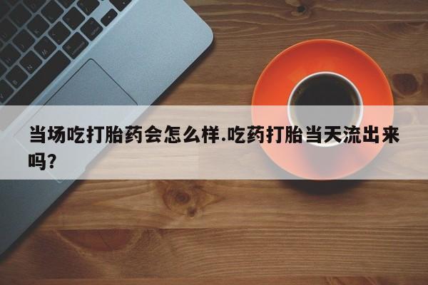 打胎药/流产药专卖微信当场吃打胎药会怎么样.吃药打胎当天流出来吗？