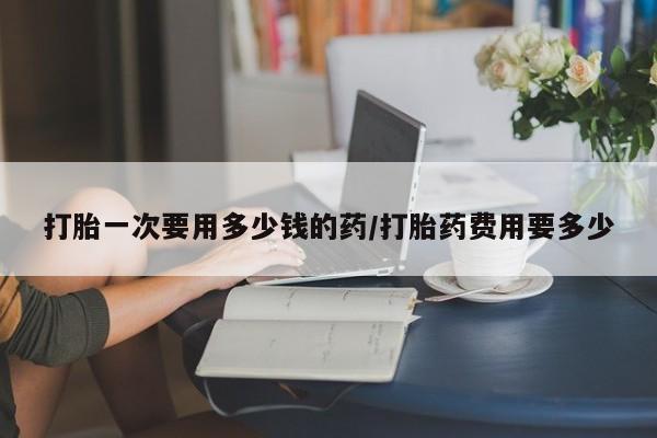 打胎药/流产药专卖微信打胎一次要用多少钱的药/打胎药费用要多少