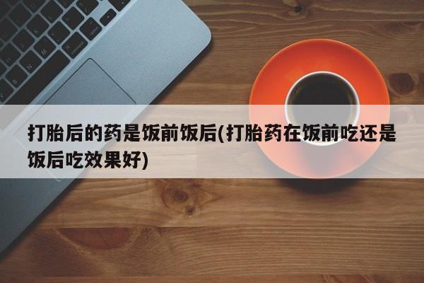 打胎药/流产药专卖微信打胎后的药是饭前饭后(打胎药在饭前吃还是饭后吃效果好)