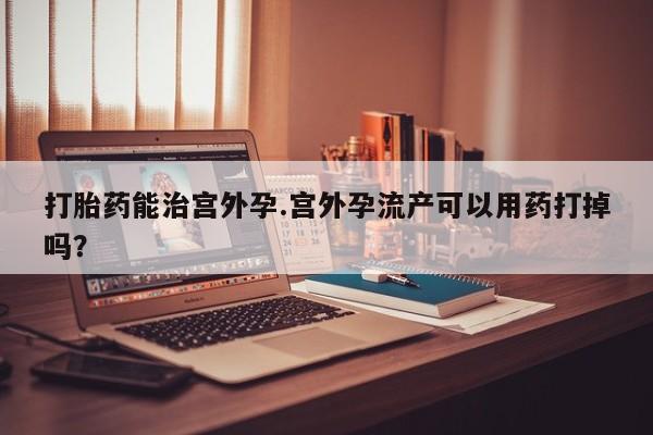 打胎药/流产药专卖微信打胎药能治宫外孕.宫外孕流产可以用药打掉吗？
