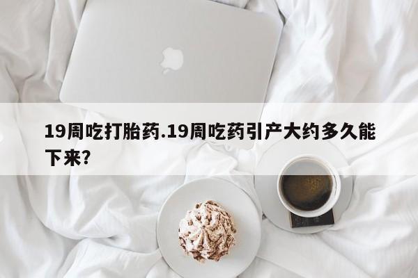 打胎药/流产药专卖微信19周吃打胎药.19周吃药引产大约多久能下来？
