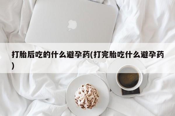 打胎药/流产药专卖微信打胎后吃的什么避孕药(打完胎吃什么避孕药)