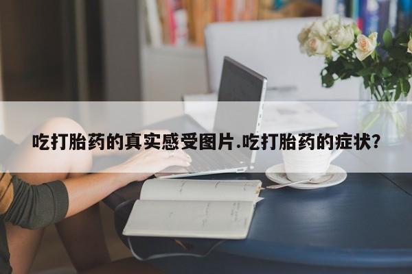 打胎药/流产药专卖微信吃打胎药的真实感受图片.吃打胎药的症状？