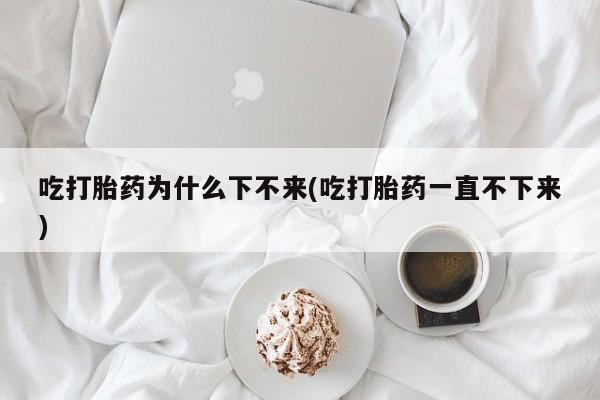 打胎药/流产药专卖微信吃打胎药为什么下不来(吃打胎药一直不下来)