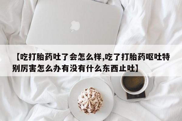 打胎药/流产药专卖微信【吃打胎药吐了会怎么样,吃了打胎药呕吐特别厉害怎么办有没有什么东西止吐】