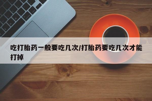 打胎药/流产药专卖微信吃打胎药一般要吃几次/打胎药要吃几次才能打掉
