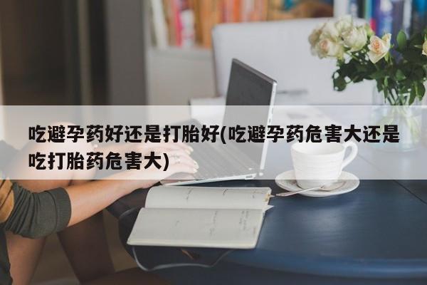 打胎药/流产药专卖微信吃避孕药好还是打胎好(吃避孕药危害大还是吃打胎药危害大)