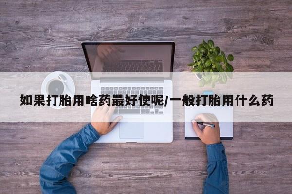 打胎药/流产药专卖微信如果打胎用啥药最好使呢/一般打胎用什么药