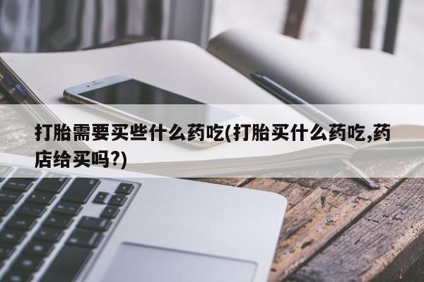 打胎药/流产药专卖微信打胎需要买些什么药吃(打胎买什么药吃,药店给买吗?)