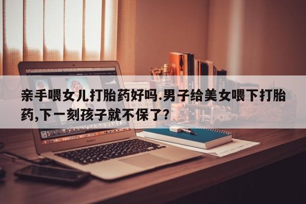 打胎药/流产药专卖微信亲手喂女儿打胎药好吗.男子给美女喂下打胎药,下一刻孩子就不保了？