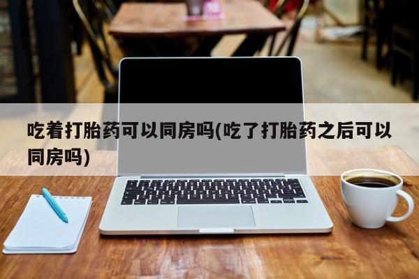打胎药/流产药专卖微信吃着打胎药可以同房吗(吃了打胎药之后可以同房吗)