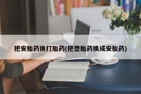打胎药/流产药专卖微信把安胎药换打胎药(把堕胎药换成安胎药)