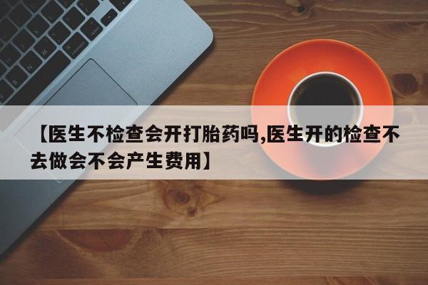 打胎药/流产药专卖微信【医生不检查会开打胎药吗,医生开的检查不去做会不会产生费用】