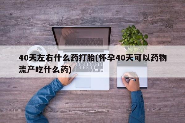打胎药/流产药专卖微信40天左右什么药打胎(怀孕40天可以药物流产吃什么药)