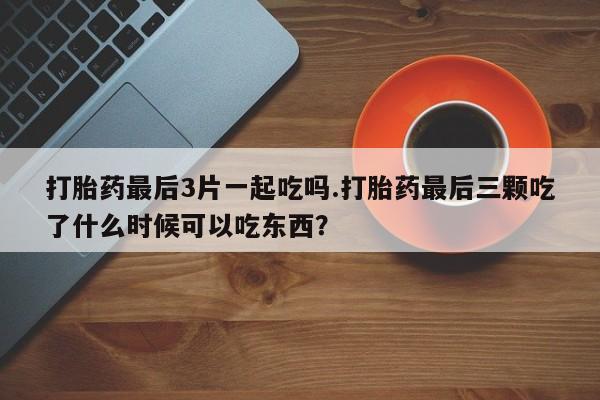 打胎药/流产药专卖微信打胎药最后3片一起吃吗.打胎药最后三颗吃了什么时候可以吃东西?