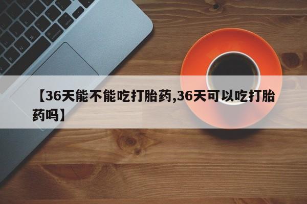 打胎药/流产药专卖微信【36天能不能吃打胎药,36天可以吃打胎药吗】
