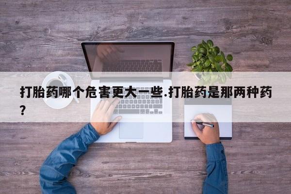 打胎药/流产药专卖微信打胎药哪个危害更大一些.打胎药是那两种药?