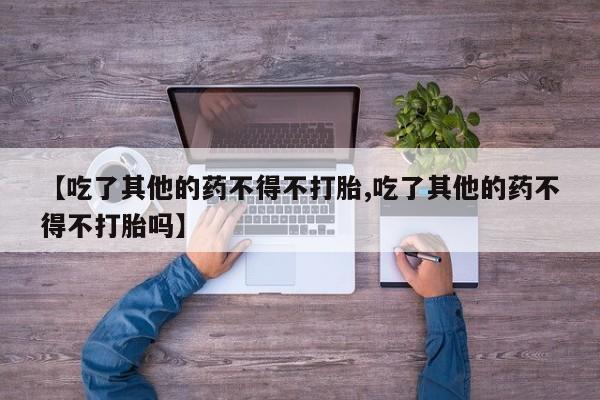 打胎药/流产药专卖微信【吃了其他的药不得不打胎,吃了其他的药不得不打胎吗】