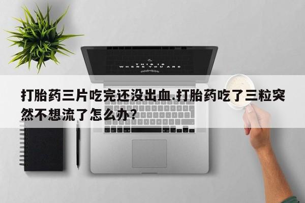打胎药/流产药专卖微信打胎药三片吃完还没出血.打胎药吃了三粒突然不想流了怎么办？